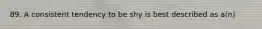 89. A consistent tendency to be shy is best described as a(n)