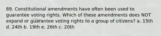 89. Constitutional amendments have often been used to guarantee voting rights. Which of these amendments does NOT expand or guarantee voting rights to a group of citizens? a. 15th d. 24th b. 19th e. 26th c. 20th