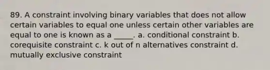 89. A constraint involving binary variables that does not allow certain variables to equal one unless certain other variables are equal to one is known as a _____. a. conditional constraint b. corequisite constraint c. k out of n alternatives constraint d. mutually exclusive constraint