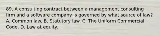 89. A consulting contract between a management consulting firm and a software company is governed by what source of law? A. Common law. B. Statutory law. C. The Uniform Commercial Code. D. Law at equity.