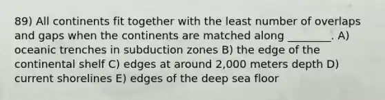 89) All continents fit together with the least number of overlaps and gaps when the continents are matched along ________. A) oceanic trenches in subduction zones B) the edge of the continental shelf C) edges at around 2,000 meters depth D) current shorelines E) edges of the deep sea floor