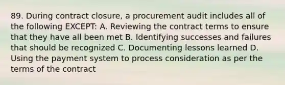 89. During contract closure, a procurement audit includes all of the following EXCEPT: A. Reviewing the contract terms to ensure that they have all been met B. Identifying successes and failures that should be recognized C. Documenting lessons learned D. Using the payment system to process consideration as per the terms of the contract