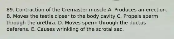 89. Contraction of the Cremaster muscle A. Produces an erection. B. Moves the testis closer to the body cavity C. Propels sperm through the urethra. D. Moves sperm through the ductus deferens. E. Causes wrinkling of the scrotal sac.