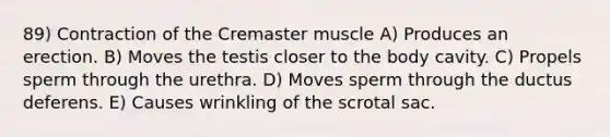 89) Contraction of the Cremaster muscle A) Produces an erection. B) Moves the testis closer to the body cavity. C) Propels sperm through the urethra. D) Moves sperm through the ductus deferens. E) Causes wrinkling of the scrotal sac.