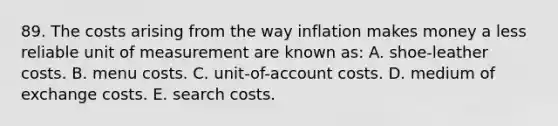 89. The costs arising from the way inflation makes money a less reliable unit of measurement are known as: A. shoe-leather costs. B. menu costs. C. unit-of-account costs. D. medium of exchange costs. E. search costs.