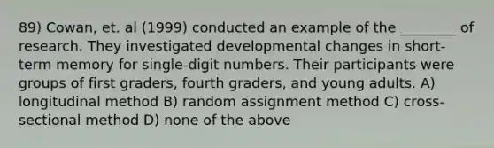 89) Cowan, et. al (1999) conducted an example of the ________ of research. They investigated developmental changes in short-term memory for single-digit numbers. Their participants were groups of first graders, fourth graders, and young adults. A) longitudinal method B) random assignment method C) cross-sectional method D) none of the above