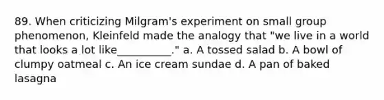 89. When criticizing Milgram's experiment on small group phenomenon, Kleinfeld made the analogy that "we live in a world that looks a lot like__________." a. A tossed salad b. A bowl of clumpy oatmeal c. An ice cream sundae d. A pan of baked lasagna