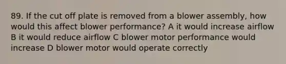 89. If the cut off plate is removed from a blower assembly, how would this affect blower performance? A it would increase airflow B it would reduce airflow C blower motor performance would increase D blower motor would operate correctly