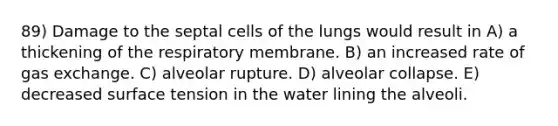 89) Damage to the septal cells of the lungs would result in A) a thickening of the respiratory membrane. B) an increased rate of gas exchange. C) alveolar rupture. D) alveolar collapse. E) decreased surface tension in the water lining the alveoli.