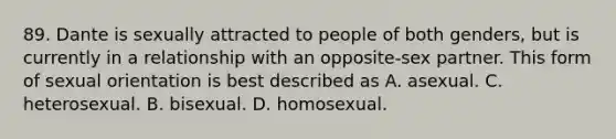 89. Dante is sexually attracted to people of both genders, but is currently in a relationship with an opposite-sex partner. This form of sexual orientation is best described as A. asexual. C. heterosexual. B. bisexual. D. homosexual.