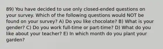 89) You have decided to use only closed-ended questions on your survey. Which of the following questions would NOT be found on your survey? A) Do you like chocolate? B) What is your gender? C) Do you work full-time or part-time? D) What do you like about your teacher? E) In which month do you plant your garden?