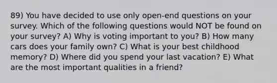 89) You have decided to use only open-end questions on your survey. Which of the following questions would NOT be found on your survey? A) Why is voting important to you? B) How many cars does your family own? C) What is your best childhood memory? D) Where did you spend your last vacation? E) What are the most important qualities in a friend?