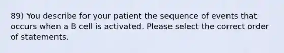 89) You describe for your patient the sequence of events that occurs when a B cell is activated. Please select the correct order of statements.