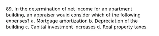 89. In the determination of net income for an apartment building, an appraiser would consider which of the following expenses? a. Mortgage amortization b. Depreciation of the building c. Capital investment increases d. Real property taxes