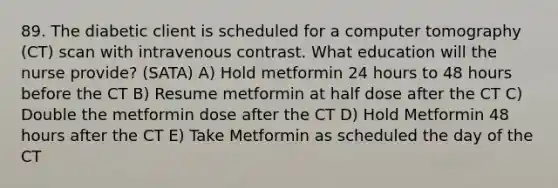 89. The diabetic client is scheduled for a computer tomography (CT) scan with intravenous contrast. What education will the nurse provide? (SATA) A) Hold metformin 24 hours to 48 hours before the CT B) Resume metformin at half dose after the CT C) Double the metformin dose after the CT D) Hold Metformin 48 hours after the CT E) Take Metformin as scheduled the day of the CT