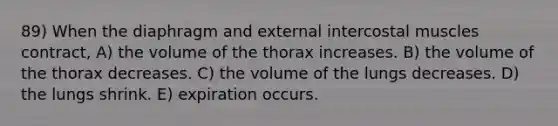 89) When the diaphragm and external intercostal muscles contract, A) the volume of the thorax increases. B) the volume of the thorax decreases. C) the volume of the lungs decreases. D) the lungs shrink. E) expiration occurs.