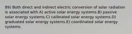 89) Both direct and indirect electric conversion of solar radiation is associated with A) active solar energy systems.B) passive solar energy systems.C) calibrated solar energy systems.D) graduated solar energy systems.E) coordinated solar energy systems.