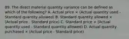 89. The direct material quantity variance can be defined as which of the following? A. Actual price × (Actual quantity used - Standard quantity allowed) B. Standard quantity allowed × (Actual price - Standard price) C. Standard price × (Actual quantity used - Standard quantity allowed) D. Actual quantity purchased × (Actual price - Standard price)