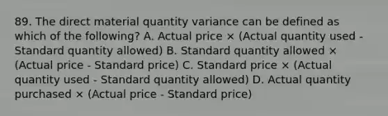 89. The direct material quantity variance can be defined as which of the following? A. Actual price × (Actual quantity used - Standard quantity allowed) B. Standard quantity allowed × (Actual price - Standard price) C. Standard price × (Actual quantity used - Standard quantity allowed) D. Actual quantity purchased × (Actual price - Standard price)