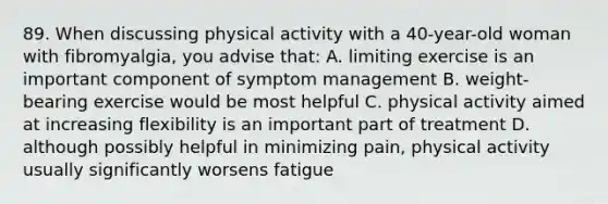 89. When discussing physical activity with a 40-year-old woman with fibromyalgia, you advise that: A. limiting exercise is an important component of symptom management B. weight-bearing exercise would be most helpful C. physical activity aimed at increasing flexibility is an important part of treatment D. although possibly helpful in minimizing pain, physical activity usually significantly worsens fatigue