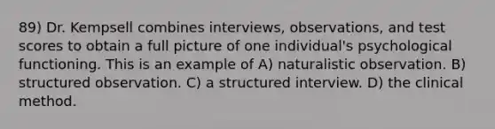 89) Dr. Kempsell combines interviews, observations, and test scores to obtain a full picture of one individual's psychological functioning. This is an example of A) naturalistic observation. B) structured observation. C) a structured interview. D) the clinical method.