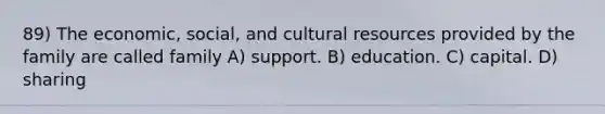 89) The economic, social, and cultural resources provided by the family are called family A) support. B) education. C) capital. D) sharing