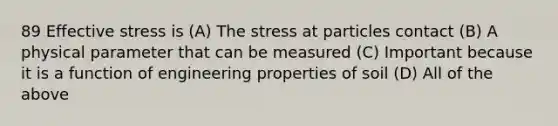 89 Effective stress is (A) The stress at particles contact (B) A physical parameter that can be measured (C) Important because it is a function of engineering properties of soil (D) All of the above