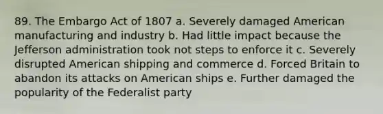 89. The Embargo Act of 1807 a. Severely damaged American manufacturing and industry b. Had little impact because the Jefferson administration took not steps to enforce it c. Severely disrupted American shipping and commerce d. Forced Britain to abandon its attacks on American ships e. Further damaged the popularity of the Federalist party