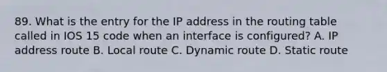 89. What is the entry for the IP address in the routing table called in IOS 15 code when an interface is configured? A. IP address route B. Local route C. Dynamic route D. Static route