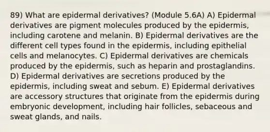 89) What are epidermal derivatives? (Module 5.6A) A) Epidermal derivatives are pigment molecules produced by <a href='https://www.questionai.com/knowledge/kBFgQMpq6s-the-epidermis' class='anchor-knowledge'>the epidermis</a>, including carotene and melanin. B) Epidermal derivatives are the different cell types found in the epidermis, including epithelial cells and melanocytes. C) Epidermal derivatives are chemicals produced by the epidermis, such as heparin and prostaglandins. D) Epidermal derivatives are secretions produced by the epidermis, including sweat and sebum. E) Epidermal derivatives are accessory structures that originate from the epidermis during embryonic development, including hair follicles, sebaceous and sweat glands, and nails.