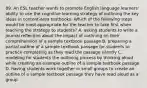 89. An ESL teacher wants to promote English language learners' ability to use the cognitive learning strategy of outlining the key ideas in content-area textbooks. Which of the following steps would be most appropriate for the teacher to take first when teaching the strategy to students? A. asking students to write a journal reflection about the impact of outlining on their comprehension of a sample textbook passage B. preparing a partial outline of a sample textbook passage for students to practice completing as they read the passage silently C. modeling for students the outlining process by thinking aloud while creating an example outline of a sample textbook passage D. having students work together in small groups to create an outline of a sample textbook passage they have read aloud as a group