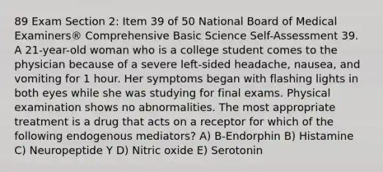 89 Exam Section 2: Item 39 of 50 National Board of Medical Examiners® Comprehensive Basic Science Self-Assessment 39. A 21-year-old woman who is a college student comes to the physician because of a severe left-sided headache, nausea, and vomiting for 1 hour. Her symptoms began with flashing lights in both eyes while she was studying for final exams. Physical examination shows no abnormalities. The most appropriate treatment is a drug that acts on a receptor for which of the following endogenous mediators? A) B-Endorphin B) Histamine C) Neuropeptide Y D) Nitric oxide E) Serotonin