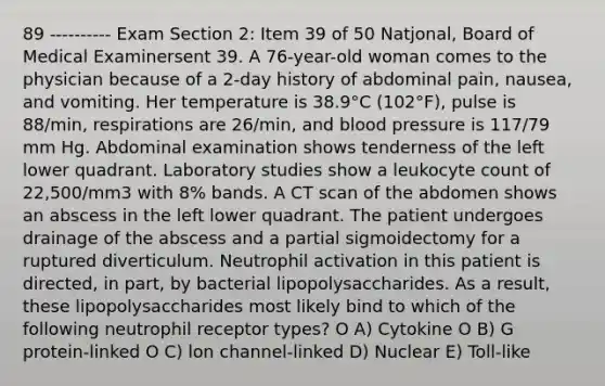 89 ---------- Exam Section 2: Item 39 of 50 Natjonal, Board of Medical Examinersent 39. A 76-year-old woman comes to the physician because of a 2-day history of abdominal pain, nausea, and vomiting. Her temperature is 38.9°C (102°F), pulse is 88/min, respirations are 26/min, and blood pressure is 117/79 mm Hg. Abdominal examination shows tenderness of the left lower quadrant. Laboratory studies show a leukocyte count of 22,500/mm3 with 8% bands. A CT scan of the abdomen shows an abscess in the left lower quadrant. The patient undergoes drainage of the abscess and a partial sigmoidectomy for a ruptured diverticulum. Neutrophil activation in this patient is directed, in part, by bacterial lipopolysaccharides. As a result, these lipopolysaccharides most likely bind to which of the following neutrophil receptor types? O A) Cytokine O B) G protein-linked O C) lon channel-linked D) Nuclear E) Toll-like