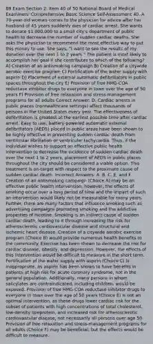 89 Exam Section 2: Item 40 of 50 National Board of Medical Examiners' Comprehensive Basic Science Self-Assessment 40. A 70-year-old woman comes to the physician for advice after her husband of 45 years suddenly dies of cardiac arrest. She wants to donate 1,000,000 to a small city's department of public health to decrease the number of sudden cardiac deaths. She asks the physician to recommend the most effective way to put this money to use. She says, "I want to see the results of my donation over the next 1 to 2 years." The patient is most likely to accomplish her goal if she contributes to which of the following? A) Creation of an antismoking campaign B) Creation of a citywide aerobic exercise program C) Fortification of the water supply with aspirin D) Placement of external automatic defibrillators in public spaces throughout the city E) Provision of free HMG-COA reductase inhibitor drugs to everyone in town over the age of 50 years F) Provision of free relaxation and stress-management programs for all adults Correct Answer: D. Cardiac arrests in public places (nonhealthcare settings) affect thousands of persons in the United States every year. The effectiveness of defibrillation is greatest at the earliest possible time after cardiac arrest. Easy to use, battery-powered automatic external defibrillators (AEDS) placed in public areas have been shown to be highly effective in preventing sudden cardiac death from ventricular fibrillation or ventricular tachycardia. Thus, if the individual wishes to support an effective public health intervention to decrease the incidence of sudden cardiac death over the next 1 to 2 years, placement of AEDS in public places throughout the city should be considered a viable option. This treatment is on-target with respect to the proximate cause of sudden cardiac death. Incorrect Answers: A, B, C, E, and F. Creation of an antismoking campaign (Choice A) may be an effective public health intervention; however, the effects of smoking occur over a long period of time and the impact of such an intervention would likely not be measurable for many years. Further, there are many factors that influence smoking such as advertising campaigns promoting smoking and the addictive properties of nicotine. Smoking is an indirect cause of sudden cardiac death, leading to it through increasing the risk for atherosclerotic cardiovascular disease and structural and ischemic heart disease. Creation of a citywide aerobic exercise program (Choice B) would provide numerous health benefits to the community. Exercise has been shown to decrease the risk for cardiac disease, obesity, and depression. However, the effects of this intervention would be difficult to measure in the short term. Fortification of the water supply with aspirin (Choice C) is inappropriate, as aspirin has been shown to have benefits in patients at high risk for acute coronary syndrome, not in the general population. Additionally, many persons in whom salicylates are contraindicated, including children, would be exposed. Provision of free HMG-COA reductase inhibitor drugs to everyone in town over the age of 50 years (Choice E) is not an optimal intervention, as these drugs lower cardiac risk for the subset of patients with high concentrations of total cholesterol, low-density lipoprotein, and increased risk for atherosclerotic cardiovascular disease, not necessarily all persons over age 50. Provision of free relaxation and stress-management programs for all adults (Choice F) may be beneficial, but the effects would be difficult to measure.