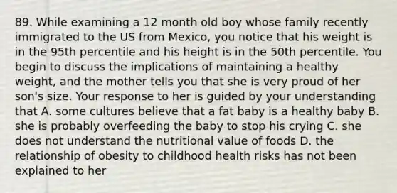 89. While examining a 12 month old boy whose family recently immigrated to the US from Mexico, you notice that his weight is in the 95th percentile and his height is in the 50th percentile. You begin to discuss the implications of maintaining a healthy weight, and the mother tells you that she is very proud of her son's size. Your response to her is guided by your understanding that A. some cultures believe that a fat baby is a healthy baby B. she is probably overfeeding the baby to stop his crying C. she does not understand the nutritional value of foods D. the relationship of obesity to childhood health risks has not been explained to her