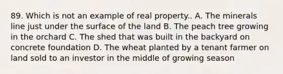 89. Which is not an example of real property.. A. The minerals line just under the surface of the land B. The peach tree growing in the orchard C. The shed that was built in the backyard on concrete foundation D. The wheat planted by a tenant farmer on land sold to an investor in the middle of growing season