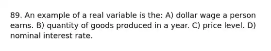 89. An example of a real variable is the: A) dollar wage a person earns. B) quantity of goods produced in a year. C) price level. D) nominal interest rate.