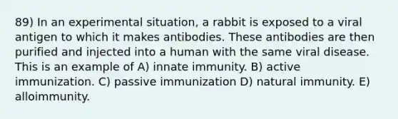 89) In an experimental situation, a rabbit is exposed to a viral antigen to which it makes antibodies. These antibodies are then purified and injected into a human with the same viral disease. This is an example of A) innate immunity. B) active immunization. C) passive immunization D) natural immunity. E) alloimmunity.