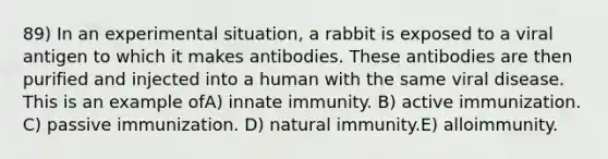 89) In an experimental situation, a rabbit is exposed to a viral antigen to which it makes antibodies. These antibodies are then purified and injected into a human with the same viral disease. This is an example ofA) innate immunity. B) active immunization. C) passive immunization. D) natural immunity.E) alloimmunity.