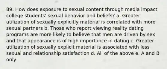 89. How does exposure to sexual content through media impact college students' sexual behavior and beliefs? a. Greater utilization of sexually explicitly material is correlated with more sexual partners b. Those who report viewing reality dating programs are more likely to believe that men are driven by sex and that appearance is of high importance in dating c. Greater utilization of sexually explicit material is associated with less sexual and relationship satisfaction d. All of the above e. A and B only