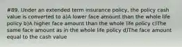 #89. Under an extended term insurance policy, the policy cash value is converted to a)A lower face amount than the whole life policy b)A higher face amount than the whole life policy c)The same face amount as in the whole life policy d)The face amount equal to the cash value