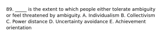 89. _____ is the extent to which people either tolerate ambiguity or feel threatened by ambiguity. A. Individualism B. Collectivism C. Power distance D. Uncertainty avoidance E. Achievement orientation