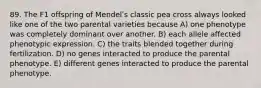 89. The F1 offspring of Mendelʹs classic pea cross always looked like one of the two parental varieties because A) one phenotype was completely dominant over another. B) each allele affected phenotypic expression. C) the traits blended together during fertilization. D) no genes interacted to produce the parental phenotype. E) different genes interacted to produce the parental phenotype.