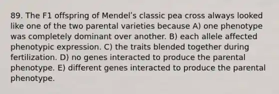 89. The F1 offspring of Mendelʹs classic pea cross always looked like one of the two parental varieties because A) one phenotype was completely dominant over another. B) each allele affected phenotypic expression. C) the traits blended together during fertilization. D) no genes interacted to produce the parental phenotype. E) different genes interacted to produce the parental phenotype.