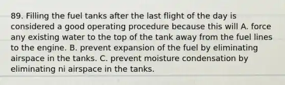 89. Filling the fuel tanks after the last flight of the day is considered a good operating procedure because this will A. force any existing water to the top of the tank away from the fuel lines to the engine. B. prevent expansion of the fuel by eliminating airspace in the tanks. C. prevent moisture condensation by eliminating ni airspace in the tanks.