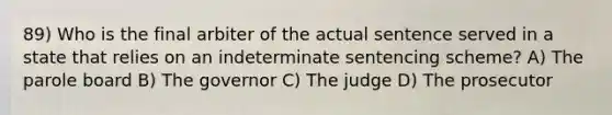 89) Who is the final arbiter of the actual sentence served in a state that relies on an indeterminate sentencing scheme? A) The parole board B) The governor C) The judge D) The prosecutor