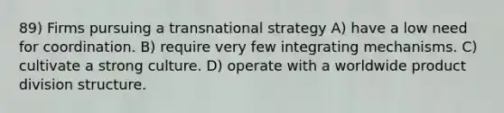 89) Firms pursuing a transnational strategy A) have a low need for coordination. B) require very few integrating mechanisms. C) cultivate a strong culture. D) operate with a worldwide product division structure.