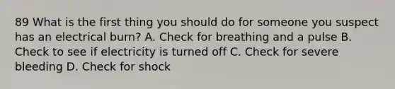 89 What is the first thing you should do for someone you suspect has an electrical burn? A. Check for breathing and a pulse B. Check to see if electricity is turned off C. Check for severe bleeding D. Check for shock