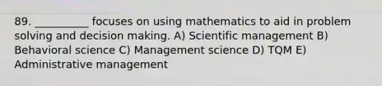 89. __________ focuses on using mathematics to aid in problem solving and decision making. A) Scientific management B) Behavioral science C) Management science D) TQM E) Administrative management