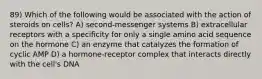 89) Which of the following would be associated with the action of steroids on cells? A) second-messenger systems B) extracellular receptors with a specificity for only a single amino acid sequence on the hormone C) an enzyme that catalyzes the formation of cyclic AMP D) a hormone-receptor complex that interacts directly with the cell's DNA